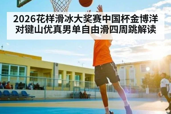 2026花样滑冰大奖赛中国杯金博洋对键山优真男单自由滑四周跳解读