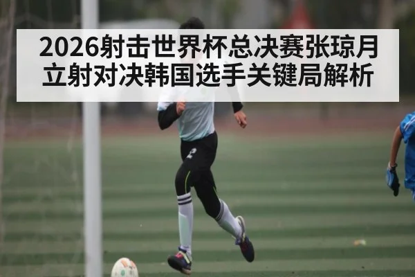 2026射击世界杯总决赛张琼月立射对决韩国选手关键局解析